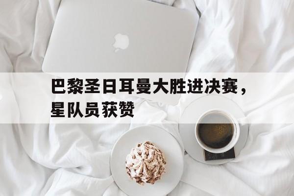 巴黎圣日耳曼大胜进决赛，星队员获赞的简单介绍