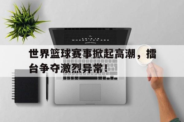 世界篮球赛事掀起高潮，擂台争夺激烈异常！的简单介绍