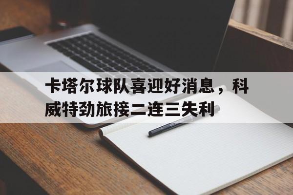 卡塔尔球队喜迎好消息，科威特劲旅接二连三失利的简单介绍