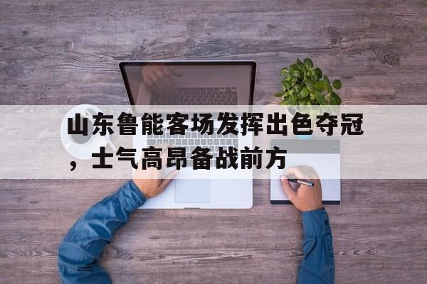 关于山东鲁能客场发挥出色夺冠，士气高昂备战前方的信息