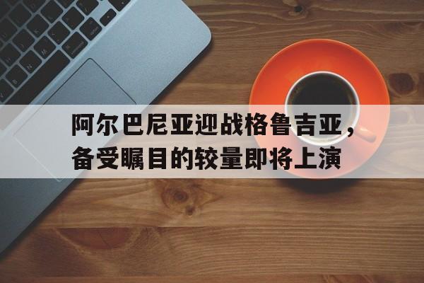 包含阿尔巴尼亚迎战格鲁吉亚，备受瞩目的较量即将上演的词条