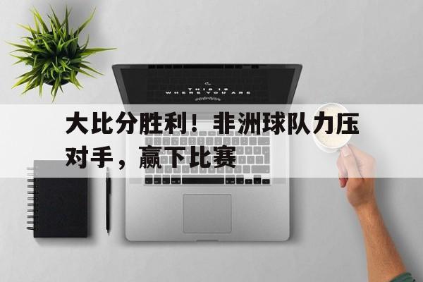 大比分胜利！非洲球队力压对手，赢下比赛的简单介绍