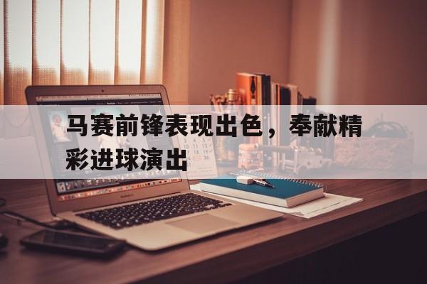 包含马赛前锋表现出色，奉献精彩进球演出的词条