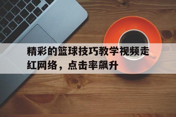 精彩的篮球技巧教学视频走红网络，点击率飙升的简单介绍