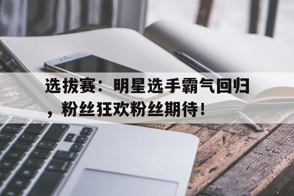 选拔赛：明星选手霸气回归，粉丝狂欢粉丝期待！