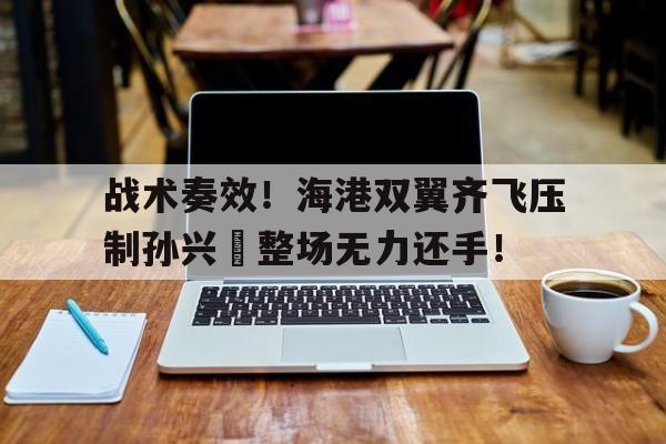 战术奏效！海港双翼齐飞压制孙兴慜整场无力还手！战术鬼才泰伦卢是什么意思
