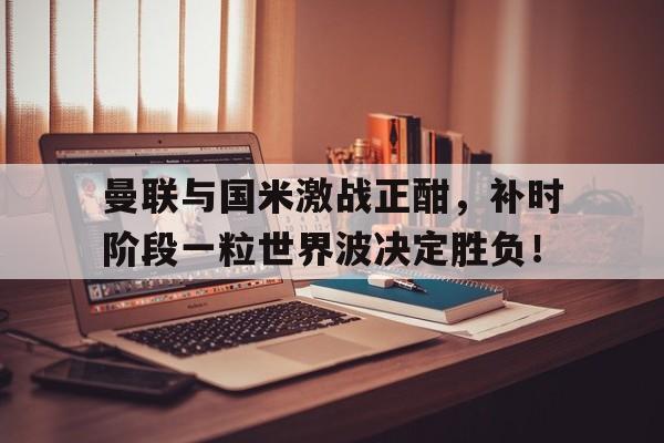 曼联与国米激战正酣，补时阶段一粒世界波决定胜负！曼联夺欧联杯视频