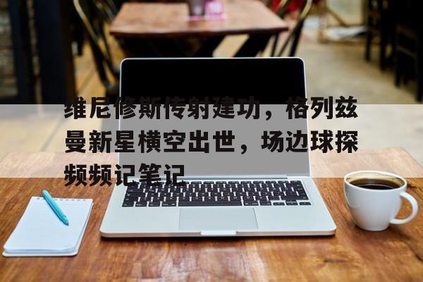 维尼修斯传射建功,格列兹曼新星横空出世,场边球探频频记笔记