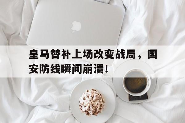 皇马替补上场改变战局，国安防线瞬间崩溃！